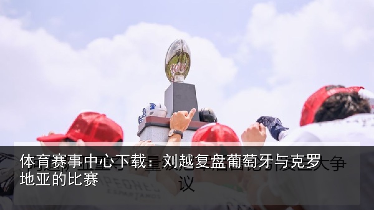 体育赛事中心下载：刘越复盘葡萄牙与克罗地亚的比赛