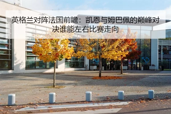 英格兰对阵法国前瞻：凯恩与姆巴佩的巅峰对决谁能左右比赛走向