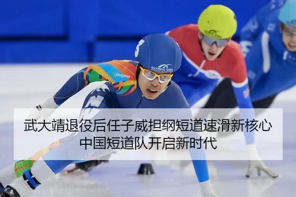 武大靖退役后任子威担纲短道速滑新核心 中国短道队开启新时代