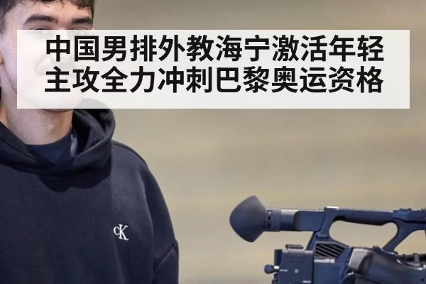 中国男排外教海宁激活年轻主攻全力冲刺巴黎奥运资格