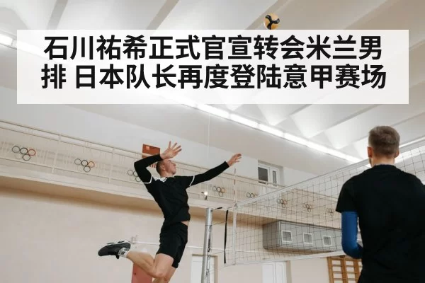 石川祐希正式官宣转会米兰男排 日本队长再度登陆意甲赛场