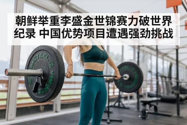 朝鲜举重李盛金世锦赛力破世界纪录 中国优势项目遭遇强劲挑战