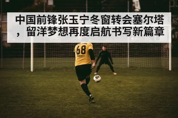 中国前锋张玉宁冬窗转会塞尔塔，留洋梦想再度启航书写新篇章